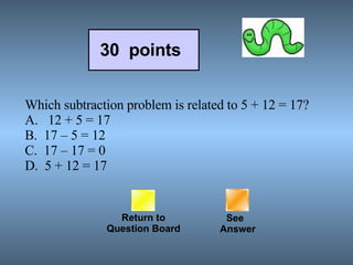 Which subtraction problem is related to 5 + 12 = 17? A.   12 + 5 = 17 B.  17 – 5 = 12 C.  17 – 17 = 0 D.  5 + 12 = 17 Return to Question Board 30  points See   Answer 