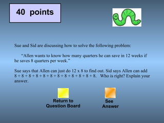 Sue and Sid are discussing how to solve the following problem:         “Allen wants to know how many quarters he can save in 12 weeks if he saves 8 quarters per week.”   Sue says that Allen can just do 12 x 8 to find out. Sid says Allen can add 8 + 8 + 8 + 8 + 8 + 8 + 8 + 8 + 8 + 8 + 8 + 8.  Who is right? Explain your answer. Return to Question Board See   Answer 40  points 