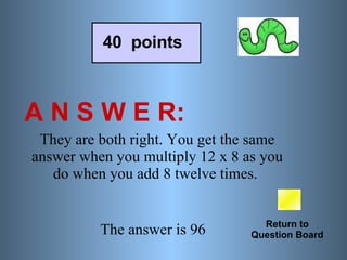 A N S W E R: Return to Question Board 40  points They are both right. You get the same answer when you multiply 12 x 8 as you do when you add 8 twelve times.  The answer is 96   