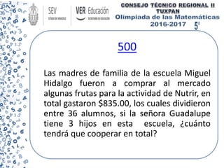 500
Las madres de familia de la escuela Miguel
Hidalgo fueron a comprar al mercado
algunas frutas para la actividad de Nutrir, en
total gastaron $835.00, los cuales dividieron
entre 36 alumnos, si la señora Guadalupe
tiene 3 hijos en esta escuela, ¿cuánto
tendrá que cooperar en total?
 