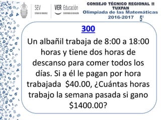 300
Un albañil trabaja de 8:00 a 18:00
horas y tiene dos horas de
descanso para comer todos los
días. Si a él le pagan por hora
trabajada $40.00, ¿Cuántas horas
trabajo la semana pasada si gano
$1400.00?
 