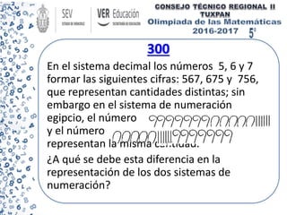 300
En el sistema decimal los números 5, 6 y 7
formar las siguientes cifras: 567, 675 y 756,
que representan cantidades distintas; sin
embargo en el sistema de numeración
egipcio, el número
y el número
representan la misma cantidad.
¿A qué se debe esta diferencia en la
representación de los dos sistemas de
numeración?
 