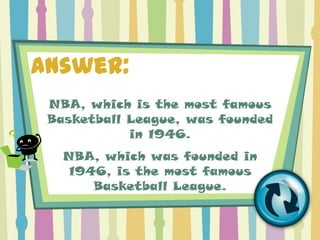 Answer:
 NBA, which is the most famous
 Basketball League, was founded
            in 1946.
   NBA, which was founded in
    1946, is the most famous
       Basketball League.
 