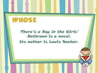 WHOSE
 There’s a Boy in the Girls’
    Bathroom is a novel.
 Its author is Louis Sachar.
 