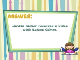 Answer:
 Justin Bieber recorded a video
      with Selena Gómez.
 