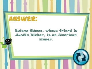 Answer:
 Selene Gómez, whose friend is
 Justin Bieber, is an American
            singer.
 