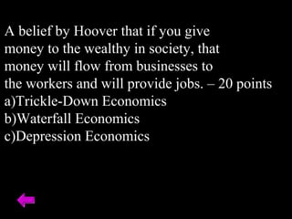 A belief by Hoover that if you give
money to the wealthy in society, that
money will flow from businesses to
the workers and will provide jobs. – 20 points
a)Trickle-Down Economics
b)Waterfall Economics
c)Depression Economics
 