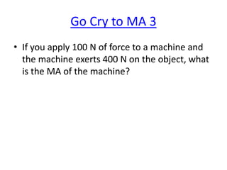 Go Cry to MA 3
• If you apply 100 N of force to a machine and
the machine exerts 400 N on the object, what
is the MA of the machine?

 