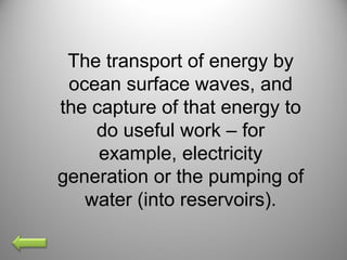 The transport of energy by
ocean surface waves, and
the capture of that energy to
do useful work – for
example, electricity
generation or the pumping of
water (into reservoirs).
 