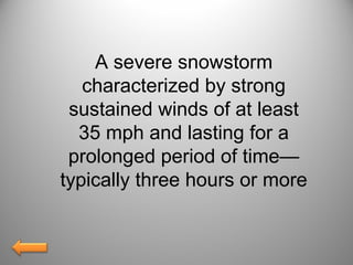 A severe snowstorm
characterized by strong
sustained winds of at least
35 mph and lasting for a
prolonged period of time—
typically three hours or more
 