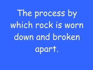 The process by which rock is worn down and broken apart. 