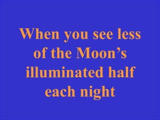 When you see less
of the Moon’s
illuminated half
each night
 