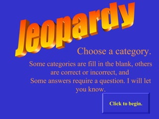 Choose a category.
Some categories are fill in the blank, others
      are correct or incorrect, and
Some answers require a question. I will let
               you know.
                             Click to begin.
 