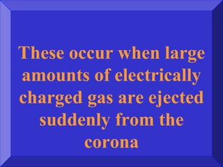 These occur when large
amounts of electrically
charged gas are ejected
suddenly from the
corona
 