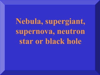 Nebula, supergiant,
supernova, neutron
star or black hole
 