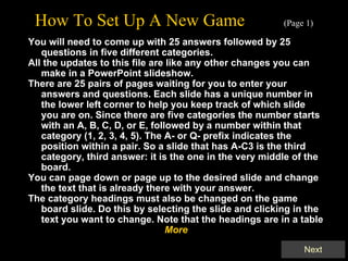 How To Set Up A New Game   (Page 1) You will need to come up with 25 answers followed by 25 questions in five different categories. All the updates to this file are like any other changes you can make in a PowerPoint slideshow.  There are 25 pairs of pages waiting for you to enter your answers and questions. Each slide has a unique number in the lower left corner to help you keep track of which slide you are on. Since there are five categories the number starts with an A, B, C, D, or E, followed by a number within that category (1, 2, 3, 4, 5). The A- or Q- prefix indicates the position within a pair. So a slide that has A-C3 is the third category, third answer: it is the one in the very middle of the board. You can page down or page up to the desired slide and change the text that is already there with your answer. The category headings must also be changed on the game board slide. Do this by selecting the slide and clicking in the text you want to change. Note that the headings are in a table More 