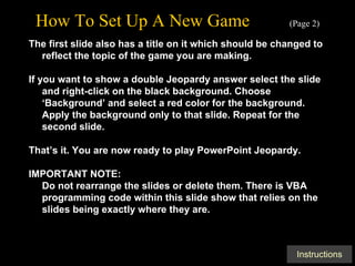How To Set Up A New Game   (Page 2) The first slide also has a title on it which should be changed to reflect the topic of the game you are making. If you want to show a double Jeopardy answer select the slide and right-click on the black background. Choose ‘Background’ and select a red color for the background. Apply the background only to that slide. Repeat for the second slide. That’s it. You are now ready to play PowerPoint Jeopardy. IMPORTANT NOTE: Do not rearrange the slides or delete them. There is VBA programming code within this slide show that relies on the slides being exactly where they are. 