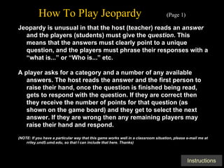 How To Play Jeopardy   (Page 1) Jeopardy is unusual in that the host (teacher) reads an  answer  and the players (students) must give the  question . This means that the answers must clearly point to a unique question, and the players must phrase their responses with a “what is...” or “Who is...” etc. A player asks for a category and a number of any available answers. The host reads the answer and the first person to raise their hand, once the question is finished being read, gets to respond with the question. If they are correct then they receive the number of points for that question (as shown on the game board) and they get to select the next answer. If they are wrong then any remaining players may raise their hand and respond. (NOTE: If you have a particular way that this game works well in a classroom situation, please e-mail me at rriley.und5.umd.edu, so that I can include that here. Thanks) 