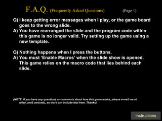 F.A.Q.  (Frequently Asked Questions)   (Page 1) Q) I keep getting error messages when I play, or the game board goes to the wrong slide. A) You have rearranged the slide and the program code within this game is no longer valid. Try setting up the game using a new template. Q) Nothing happens when I press the buttons. A) You must ‘Enable Macros’ when the slide show is opened. This game relies on the macro code that lies behind each slide. (NOTE: If you have any questions or comments about how this game works, please e-mail me at rriley.und5.umd.edu, so that I can include that here. Thanks) 
