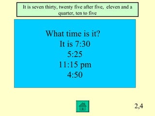 2,4 What time is it?  It is 7:30 5:25 11:15 pm 4:50 It is seven thirty, twenty five after five,  eleven and a quarter, ten to five 