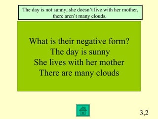 3,2 What is their negative form? The day is sunny She lives with her mother There are many clouds The day is not sunny, she doesn’t live with her mother, there aren’t many clouds.  