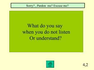 4,2 What do you say  when you do not listen Or understand?  Sorry? , Pardon  me? Excuse me?  