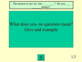 1,3 What does yes- no question mean? Give and example The answer is yes/ no. Are ____ ____?  Do you ___ ______ money? 