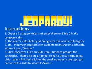 Instructions:
1. Choose 4 category titles and enter them on Slide 2 in the
category cells.
2. The next 5 slides belong to Category 1, the next 5 to Category
2, etc. Type your questions for students to answer on each slide
where it says, “Answer.”
3. Play Jeopardy! Click on Slide 2 four times to prompt the
categories. Then click on a number to go to the corresponding
slide. When finished, click on the small number in the top right
corner of the slide to return to Slide 2.
 