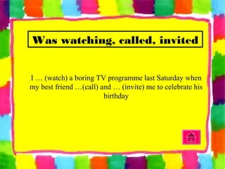 Was watching, called, invited
I … (watch) a boring TV programme last Saturday when
my best friend …(call) and … (invite) me to celebrate his
birthday
 