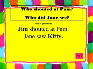 Make questions:
Jim shouted at Pam.
Jane saw Kitty.
Who shouted at Pam?
Who did Jane see?
 