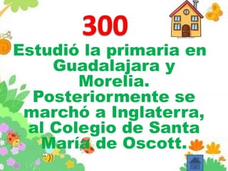 Estudió la primaria en
Guadalajara y
Morelia.
Posteriormente se
marchó a Inglaterra,
al Colegio de Santa
María de Oscott.
 