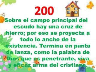 Sobre el campo principal del
escudo hay una cruz de
hierro; por eso se proyecta a
todo lo ancho de la
existencia. Termina en punta
de lanza, como la palabra de
Dios que es penetrante, viva
y eficaz arma del cristiano.
 