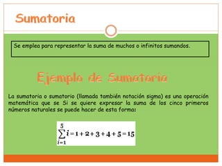 Se emplea para representar la suma de muchos o infinitos sumandos.
La sumatoria o sumatorio (llamada también notación sigma) es una operación
matemática que se Si se quiere expresar la suma de los cinco primeros
números naturales se puede hacer de esta forma:
 