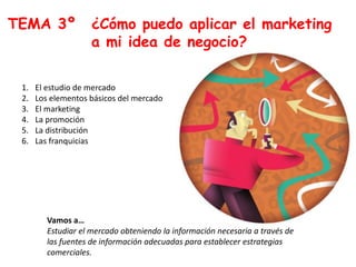 TEMA 3º ¿Cómo puedo aplicar el marketing
a mi idea de negocio?
1. El estudio de mercado
2. Los elementos básicos del mercado
3. El marketing
4. La promoción
5. La distribución
6. Las franquicias
Vamos a…
Estudiar el mercado obteniendo la información necesaria a través de
las fuentes de información adecuadas para establecer estrategias
comerciales.
 