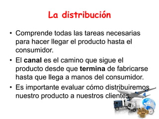 La distribución
• Comprende todas las tareas necesarias
para hacer llegar el producto hasta el
consumidor.
• El canal es el camino que sigue el
producto desde que termina de fabricarse
hasta que llega a manos del consumidor.
• Es importante evaluar cómo distribuiremos
nuestro producto a nuestros clientes.
 