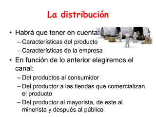 La distribución
• Habrá que tener en cuenta:
– Características del producto
– Características de la empresa
• En función de lo anterior elegiremos el
canal:
– Del productos al consumidor
– Del productor a las tiendas que comercializan
el producto
– Del productor al mayorista, de este al
minorista y después al público
 