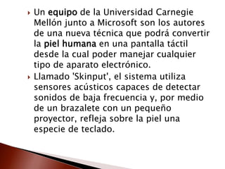  Un equipo de la Universidad Carnegie
Mellón junto a Microsoft son los autores
de una nueva técnica que podrá convertir
la piel humana en una pantalla táctil
desde la cual poder manejar cualquier
tipo de aparato electrónico.
 Llamado 'Skinput', el sistema utiliza
sensores acústicos capaces de detectar
sonidos de baja frecuencia y, por medio
de un brazalete con un pequeño
proyector, refleja sobre la piel una
especie de teclado.
 