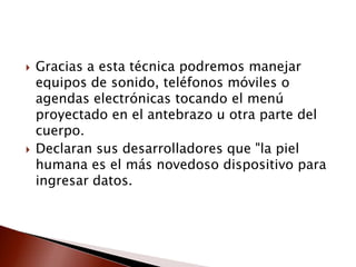  Gracias a esta técnica podremos manejar
equipos de sonido, teléfonos móviles o
agendas electrónicas tocando el menú
proyectado en el antebrazo u otra parte del
cuerpo.
 Declaran sus desarrolladores que "la piel
humana es el más novedoso dispositivo para
ingresar datos.
 