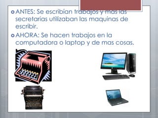 ANTES: Se escribían trabajos y mas las
secretarias utilizaban las maquinas de
escribir.
AHORA: Se hacen trabajos en la
computadora o laptop y de mas cosas.
 
