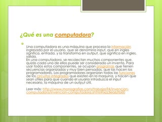 ¿Qué es una computadora?

Una computadora es una máquina que procesa la información
ingresada por el usuario, que se denomina input, que en ingles
significa, entrada, y la transforma en output, que significa en ingles,
salida.
En una computadora, se recolectan muchos componentes que,
quizás cada uno de ellos puede ser considerado un invento. Para
usar todos estos componentes, se ocupan programas que tienen
secuencias organizadas y muy bien pensadas, que las hacen los
programadores. Los programadores organizan todas las funciones
de los circuitos integrados que existen en la maquina, y hacen que
sean útiles para que cuando el usuario introduzca el input
necesario, la máquina de un output útil.
Leer más: http://www.monografias.com/trabajos94/invencion-
computadora/invencion-computadora.shtml#ixzz3ea6ztb00
 