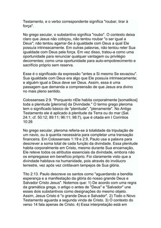 Testamento, e o verbo correspondente significa "roubar, tirar à
força".
No grego secular, o substantivo significa "roubo". O contexto deixa
claro que Jesus não cobiçou, não tentou roubar "o ser igual a
Deus"; não tentou agarrar-Se à igualdade com Deus a qual Ele
possuía intrinsecamente. Em outras palavras, não tentou reter Sua
igualdade com Deus pela força. Em vez disso, tratou-a como uma
oportunidade para renunciar qualquer vantagem ou privilégio
decorrentes; como uma oportunidade para auto-empobrecimento e
sacrifício próprio sem reserva.
Esse é o significado da expressão "antes a Si mesmo Se esvaziou".
Sua igualdade com Deus era algo que Ele possuía intrinsecamente;
e alguém igual a Deus deve ser Deus. Assim, essa é uma
passagem que demanda a compreensão de que Jesus era divino
no mais pleno sentido.
Colossenses 2:9. "Porquanto nEle habita corporalmente [somatikos]
toda a plenitude [pleroma] da Divindade." O termo grego pleroma
tem o significado básico de "plenitude", "plenamente". No Antigo
Testamento ele é aplicado à plenitude da Terra ou do mar (Sal.
24:1; cf. 50:12; 89:11; 96:11; 98:7), que é citada em I Coríntios
10:26
No grego secular, pleroma referia-se à totalidade da tripulação de
um navio, ou à quantia necessária para completar uma transação
financeira. Em Colossenses 1:19 e 2:9, Paulo usa a palavra para
descrever a soma total de cada função da divindade. Essa plenitude
habita corporalmente em Cristo, mesmo durante Sua encarnação,
Ele reteve todos os atributos essenciais da divindade, embora não
os empregasse em benefício próprio. Foi claramente visto que a
divindade habitava na humanidade, pois através do invólucro
terrestre, vez após vez cintilavam lampejos de Sua glória.
Tito 2:13. Paulo descreve os santos como "aguardando a bendita
esperança e a manifestação da glória do nosso grande Deus e
Salvador Cristo Jesus". Notemos que: 1) De acordo com uma regra
da gramática grega, o artigo o antes de "Deus" e "Salvador" une
esses dois substantivos como designações do mesmo objeto.
Assim, Jesus Cristo é "o grande Deus e Salvador". 2) Todo o Novo
Testamento aguarda a segunda vinda de Cristo. 3) O contexto do
verso 14 fala apenas de Cristo. 4) Essa interpretação está em
 