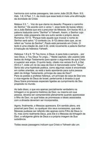 harmonia com outras passagens, tais como João 20:28; Rom. 9:5;
Heb. 1:8; II Ped. 1:1, de modo que esse texto é mais uma afirmação
da divindade de Cristo
Mateus 3:3. "... Voz do que clama no deserto: Preparai o caminho
do Senhor." De acordo com o verso 1, esse texto de Isaías refere-
se a João Batista que era o precursor do Messias. Em Isaías 40:3, a
palavra traduzida como "Senhor" é Yahweh. Assim, o Senhor cujo
caminho João prepararia não era outro senão o próprio Jeová.
Romanos 10:13. "Porque todo aquele que invocar o nome do
Senhor será salvo." O contexto (vs. 6-12) deixa claro que, ao se
referir ao "nome do Senhor", Paulo está pensando em Cristo. O
texto é uma citação de Joel 2:32, onde novamente a palavra Senhor
é tradução do hebraico Yahweh.
Hebreus 1:8 e 9. "O Teu trono, ó Deus, é para todo o sempre... por
isso Deus, o Teu Deus Te ungiu..." Neste capítulo, são usados sete
textos do Antigo Testamento para apoiar o argumento de que Cristo
é superior aos anjos. O quinto texto, citado nos versos 8 e 9, é Sal.
45:6 e 7, onde um rei da casa de Davi é mencionado como "Deus".
Seria isto uma hipérbole poética, como algumas vezes é encontrada
em cortes orientais, ou está o texto apontando para outra pessoa
além do Antigo Testamento, príncipe da casa de Davi?
Para os poetas e profetas hebreus, um príncipe da casa de Davi era
o vice-regente do Deus de Israel; pertencente à dinastia à qual
Deus fizera promessas especiais ligadas ao cumprimento de Seu
propósito no mundo.
Ao lado disso, o que era apenas parcialmente verdadeiro na
linhagem e no governo histórico de Davi, ou mesmo em sua
pessoa, deveria ser compreendido plenamente quando aparecesse
o filho de Davi, no qual todas as promessas e ideais associados
com a dinastia deveriam ser incorporados.
Agora, finalmente, o Messias aparecera. Em sentido pleno, era
possível para Davi, ou qualquer dos seus sucessores, que este
Messias pudesse ser referido não apenas como Filho de Deus (v.
5), mas como realmente Deus, pois Ele é o Messias da linhagem de
Davi, a refulgente glória de Deus e a própria imagem de Sua
substância.
Todas essas passagens indicam que Cristo e Yahweh são um.
 