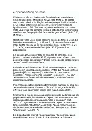 AUTOCONSCIÊNCIA DE JESUS
Cristo nunca afirmou diretamente Sua divindade, mas dizia ser o
Filho de Deus (Mat. 24:36; Luc. 10:22; João 11:4). E, de acordo
com a idéia hebraica de filiação, tudo o que o pai é o filho também
é. Os judeus entenderam que assim Ele estava reivindicando
igualdade com o Pai: "Por isso, os judeus ainda mais procuravam
matá-Lo, porque não somente violava o sábado, mas também dizia
que Deus era Seu próprio Pai, fazendo-Se igual a Deus" (João 5:18;
cf. 10:33).
Repetidas vezes Cristo disse possuir o que só pertence a Deus. Ele
falou dos anjos de Deus (Luc.12: 8 e 9; 15:10) como Seus anjos
(Mat. 13:41). Referiu-Se ao reino de Deus (Mat. 12:28; 19:14 e 24;
21:31 e 34) e aos eleitos de Deus (Mar. 13:20) como Suas
propriedades.
Em Lucas 5:20 Jesus perdoou os pecados do paralítico, e os
judeus, com base em Isaías 43:25, argumentaram: "Quem pode
perdoar pecados senão Deus?" Dessa forma, a ação perdoadora de
Jesus O identificava como Deus.
A divindade de Cristo também é indicada no uso que fez do tempo
presente em Sua resposta aos judeus: "Antes que Abraão existisse
[genesthai] Eu sou [ego eimi]" (João 8:58). Ao usar o termo
genesthai – "nascesse" ou "se tornasse" – e ego eimi – "Eu sou" –,
Jesus contrasta Sua existência eterna com o início histórico da
existência de Abraão.
Pelo menos os judeus compreenderam dessa maneira, ou seja, que
Jesus reivindicava ser Yahweh, o "Eu sou" da sarça ardente (Êxo.
3:14); por isso, apanharam pedras para matá-Lo (João 8:59).
Finalmente, o fato de que Jesus aceitou adoração evidencia que Ele
próprio reconhecia Sua divindade. Depois que Jesus apareceu aos
discípulos andando sobre as águas, "eles O adoraram" (Mat.
14:33). O cego que teve a visão restaurada, depois de lavar-se no
tanque de Siloé, "O adorou" (João 9:38). Após a ressurreição, os
discípulos foram para a Galiléia onde Cristo lhes apareceu. E eles
"O adoraram" (Mat. 28:17).
Em Cristo há vida original, não emprestada, não derivada. Quem
tem o Filho tem a vida.‟ I João 5:12. A divindade de Cristo é a
 