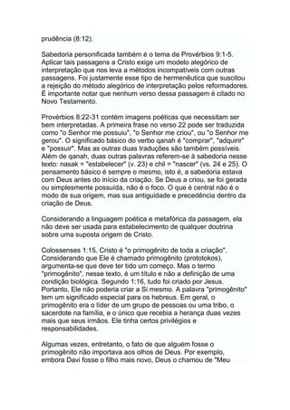 prudência (8:12).
Sabedoria personificada também é o tema de Provérbios 9:1-5.
Aplicar tais passagens a Cristo exige um modelo alegórico de
interpretação que nos leva a métodos incompatíveis com outras
passagens. Foi justamente esse tipo de hermenêutica que suscitou
a rejeição do método alegórico de interpretação pelos reformadores.
É importante notar que nenhum verso dessa passagem é citado no
Novo Testamento.
Provérbios 8:22-31 contém imagens poéticas que necessitam ser
bem interpretadas. A primeira frase no verso 22 pode ser traduzida
como "o Senhor me possuiu", "o Senhor me criou", ou "o Senhor me
gerou". O significado básico do verbo qanah é "comprar", "adquirir"
e "possuir". Mas as outras duas traduções são também possíveis.
Além de qanah, duas outras palavras referem-se à sabedoria nesse
texto: nasak = "estabelecer" (v. 23) e chil = "nascer" (vs. 24 e 25). O
pensamento básico é sempre o mesmo, isto é, a sabedoria estava
com Deus antes do início da criação. Se Deus a criou, se foi gerada
ou simplesmente possuída, não é o foco. O que é central não é o
modo de sua origem, mas sua antiguidade e precedência dentro da
criação de Deus.
Considerando a linguagem poética e metafórica da passagem, ela
não deve ser usada para estabelecimento de qualquer doutrina
sobre uma suposta origem de Cristo.
Colossenses 1:15. Cristo é "o primogênito de toda a criação".
Considerando que Ele é chamado primogênito (prototokos),
argumenta-se que deve ter tido um começo. Mas o termo
"primogênito", nesse texto, é um título e não a definição de uma
condição biológica. Segundo 1:16, tudo foi criado por Jesus.
Portanto, Ele não poderia criar a Si mesmo. A palavra "primogênito"
tem um significado especial para os hebreus. Em geral, o
primogênito era o líder de um grupo de pessoas ou uma tribo, o
sacerdote na família, e o único que recebia a herança duas vezes
mais que seus irmãos. Ele tinha certos privilégios e
responsabilidades.
Algumas vezes, entretanto, o fato de que alguém fosse o
primogênito não importava aos olhos de Deus. Por exemplo,
embora Davi fosse o filho mais novo, Deus o chamou de "Meu
 