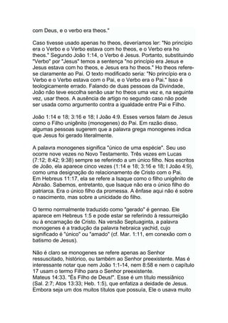 com Deus, e o verbo era theos."
Caso tivesse usado apenas ho theos, deveríamos ler: "No princípio
era o Verbo e o Verbo estava com ho theos, e o Verbo era ho
theos." Segundo João 1:14, o Verbo é Jesus. Portanto, substituindo
"Verbo" por "Jesus" temos a sentença "no princípio era Jesus e
Jesus estava com ho theos, e Jesus era ho theos." Ho theos refere-
se claramente ao Pai. O texto modificado seria: "No princípio era o
Verbo e o Verbo estava com o Pai, e o Verbo era o Pai." Isso é
teologicamente errado. Falando de duas pessoas da Divindade,
João não teve escolha senão usar ho theos uma vez e, na seguinte
vez, usar theos. A ausência de artigo no segundo caso não pode
ser usada como argumento contra a igualdade entre Pai e Filho.
João 1:14 e 18; 3:16 e 18; I João 4:9. Esses versos falam de Jesus
como o Filho unigênito (monogenes) do Pai. Em razão disso,
algumas pessoas sugerem que a palavra grega monogenes indica
que Jesus foi gerado literalmente.
A palavra monogenes significa "único de uma espécie". Seu uso
ocorre nove vezes no Novo Testamento. Três vezes em Lucas
(7:12; 8:42; 9:38) sempre se referindo a um único filho. Nos escritos
de João, ela aparece cinco vezes (1:14 e 18; 3:16 e 18; I João 4:9),
como uma designação do relacionamento de Cristo com o Pai.
Em Hebreus 11:17, ela se refere a Isaque como o filho unigênito de
Abraão. Sabemos, entretanto, que Isaque não era o único filho do
patriarca. Era o único filho da promessa. A ênfase aqui não é sobre
o nascimento, mas sobre a unicidade do filho.
O termo normalmente traduzido como "gerado" é gennao. Ele
aparece em Hebreus 1:5 e pode estar se referindo à ressurreição
ou à encarnação de Cristo. Na versão Septuaginta, a palavra
monogenes é a tradução da palavra hebraica yachid, cujo
significado é "único" ou "amado" (cf. Mar. 1:11, em conexão com o
batismo de Jesus).
Não é claro se monogenes se refere apenas ao Senhor
ressuscitado, histórico, ou também ao Senhor preexistente. Mas é
interessante notar que nem João 1:1-14, nem 8:58 e nem o capítulo
17 usam o termo Filho para o Senhor preexistente.
Mateus 14:33. "És Filho de Deus!". Esse é um título messiânico
(Sal. 2:7; Atos 13:33; Heb. 1:5), que enfatiza a deidade de Jesus.
Embora seja um dos muitos títulos que possuía, Ele o usava muito
 