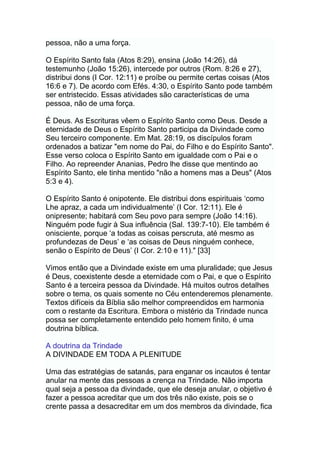 pessoa, não a uma força.
O Espírito Santo fala (Atos 8:29), ensina (João 14:26), dá
testemunho (João 15:26), intercede por outros (Rom. 8:26 e 27),
distribui dons (I Cor. 12:11) e proíbe ou permite certas coisas (Atos
16:6 e 7). De acordo com Efés. 4:30, o Espírito Santo pode também
ser entristecido. Essas atividades são características de uma
pessoa, não de uma força.
É Deus. As Escrituras vêem o Espírito Santo como Deus. Desde a
eternidade de Deus o Espírito Santo participa da Divindade como
Seu terceiro componente. Em Mat. 28:19, os discípulos foram
ordenados a batizar "em nome do Pai, do Filho e do Espírito Santo".
Esse verso coloca o Espírito Santo em igualdade com o Pai e o
Filho. Ao repreender Ananias, Pedro lhe disse que mentindo ao
Espírito Santo, ele tinha mentido "não a homens mas a Deus" (Atos
5:3 e 4).
O Espírito Santo é onipotente. Ele distribui dons espirituais „como
Lhe apraz, a cada um individualmente‟ (I Cor. 12:11). Ele é
onipresente; habitará com Seu povo para sempre (João 14:16).
Ninguém pode fugir à Sua influência (Sal. 139:7-10). Ele também é
onisciente, porque „a todas as coisas perscruta, até mesmo as
profundezas de Deus‟ e „as coisas de Deus ninguém conhece,
senão o Espírito de Deus‟ (I Cor. 2:10 e 11)." [33]
Vimos então que a Divindade existe em uma pluralidade; que Jesus
é Deus, coexistente desde a eternidade com o Pai, e que o Espírito
Santo é a terceira pessoa da Divindade. Há muitos outros detalhes
sobre o tema, os quais somente no Céu entenderemos plenamente.
Textos difíceis da Bíblia são melhor compreendidos em harmonia
com o restante da Escritura. Embora o mistério da Trindade nunca
possa ser completamente entendido pelo homem finito, é uma
doutrina bíblica.
A doutrina da Trindade
A DIVINDADE EM TODA A PLENITUDE
Uma das estratégias de satanás, para enganar os incautos é tentar
anular na mente das pessoas a crença na Trindade. Não importa
qual seja a pessoa da divindade, que ele deseja anular, o objetivo é
fazer a pessoa acreditar que um dos três não existe, pois se o
crente passa a desacreditar em um dos membros da divindade, fica
 