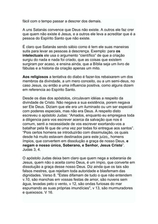 fácil com o tempo passar a descrer dos demais.
A uns Satanás convence que Deus não existe. A outros ele faz crer
que quem não existe é Jesus, e a outros ele leva a acreditar que é a
pessoa do Espírito Santo que não existe.
É claro que Satanás sendo sábio como é tem ele suas maneiras
sutis para levar as pessoas à descrença. Exemplo: para os
intelectuais ele usa o argumento “científico” de que a criação
surgiu do nada e nada foi criado, que as coisas que existem
surgiram por acaso, e ensina ainda, que a Bíblia seja um livro de
fábulas e a historia da criação apenas um mito.
Aos religiosos a tentativa do diabo é fazer-los rebaixarem um dos
membros da divindade, a um mero conceito, ou a um semi-deus, no
caso Jesus, ou então a uma influencia positiva, como alguns dizem
em referencia ao Espírito Santo.
Desde os dias dos apóstolos, circulavam idéias a respeito da
divindade de Cristo. Não negava a sua existência, porem negava
ser Ele Deus. Diziam que ele era um iluminado ou um ser especial
com poderes especiais, mas não era Deus. A respeito disto
escreveu o apóstolo Judas: “Amados, enquanto eu empregava toda
a diligencia para vos escrever acerca da salvação que nos é
comum, senti a necessidade de vos escrever exortando-vos a
batalhar pela fé que de uma vez por todas foi entregue aos santos”.
“Pois certos homens se introduzirão com dissimulação, os quais
desde há muito estavam destinados para este juízo,, homens
ímpios, que convertem em dissolução a graça de nosso Deus, e
negam o nosso único, Soberano, e Senhor, Jesus Cristo”.
Judas 3, 4.
O apóstolo Judas deixa bem claro que quem nega a soberania de
Jesus, quem não o aceita como Deus, é um ímpio, que converte em
dissolução a graça desse nosso Deus. Diz ainda que os tais são
falsos mestres, que rejeitam toda autoridade e blasfemam das
dignidades. Verso 8. "Estes difamam de tudo o que não entendem
v.10, são manchas em vossas festas de amor, são nuvens sem
água, levadas pelo o vento, v 12, são ondas furiosas do mar
espumando as suas próprias imundícies", v 13, são murmuradores
e queixosos. V 16.
 