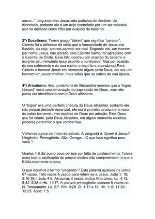 carne...”, segundo eles Jesus não participa da deidade, da
divindade, portanto ele é um anjo controlado por um ser celestial,
que foi adotado como filho por ocasião do batismo.
3º) Docetismo: Termo grego “dokeo” que significa “parecer”.
Cerinto foi o defensor da idéia que a humanidade de Jesus era
ilusória, ou seja, apenas parecia ser real. Segundo ele, um homem
por nome Jesus, não gerado pelo Espírito Santo, foi agraciado com
o Espírito de Cristo. Esse fato ocorreu por ocasião do batismo e
durante seu ministério esse espírito o controlava. Mas por ocasião
do seu sofrimento e da sua morte, o espírito o abandonou.Para
Cerinto o homem Jesus em momento algum seria Deus, ele era um
homem um pouco melhor, mais sábio que os outros de sua época.
4º) Arianismo: Ario, presbítero de Alexandria ensinou que o “logos
(Jesus)” seria uma emanação ou expressão de Deus, mas não
podia ser identificado com o Deus altíssimo.
O “logos” era uma perfeita criatura do Deus altíssimo, portanto ele
não possui deidade essencial, ele era a primeira criatura e a maior
de todas tornando uma espécie de Deus por adoção. Este Deus
que foi criado, pelo Deus altíssimo, em algum momento recebeu
poderes para criar o que vemos hoje.
Voltemos agora ao início do estudo. A pergunta é: Quem é Jesus?
Unigênito, Primogênito, Alfa, Omega... O que isso significa para
você ?
Oseías 4:6 diz que o povo perece por falta de conhecimento. Talvez
essa seja a explicação do porque muitos não compreendem o que a
Bíblia realmente ensina.
O que significa o termo “unigênito”? Esta palavra aparece na Bíblia
07 vezes. Três vezes é usada para referir-se a Jesus. João 1: 18;
3:16,18; I João 4:9. As outras 4 vezes, indica filho único. Lc. 4:12;
8:42; 9:38 e Hb. 11:17. A palavra primogênito aparece 8 vezes no
N. Testamento. Lc. 2:7. Rm. 8:29. Cl. 1:15 e 18. Hb. 1: 6; 11:28;
12:23. Apoc. 1:5.
 