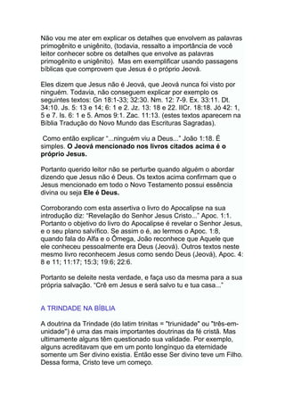 Não vou me ater em explicar os detalhes que envolvem as palavras
primogênito e unigênito, (todavia, ressalto a importância de você
leitor conhecer sobre os detalhes que envolve as palavras
primogênito e unigênito). Mas em exemplificar usando passagens
bíblicas que comprovem que Jesus é o próprio Jeová.
Eles dizem que Jesus não é Jeová, que Jeová nunca foi visto por
ninguém. Todavia, não conseguem explicar por exemplo os
seguintes textos: Gn 18:1-33; 32:30. Nm. 12: 7-9. Ex. 33:11. Dt.
34:10. Js. 5: 13 e 14; 6: 1 e 2. Jz. 13: 18 e 22. IICr. 18:18. Jó 42: 1,
5 e 7. Is. 6: 1 e 5. Amos 9:1. Zac. 11:13. (estes textos aparecem na
Bíblia Tradução do Novo Mundo das Escrituras Sagradas).
Como então explicar “...ninguém viu a Deus...” João 1:18. É
simples. O Jeová mencionado nos livros citados acima é o
próprio Jesus.
Portanto querido leitor não se perturbe quando alguém o abordar
dizendo que Jesus não é Deus. Os textos acima confirmam que o
Jesus mencionado em todo o Novo Testamento possui essência
divina ou seja Ele é Deus.
Corroborando com esta assertiva o livro do Apocalipse na sua
introdução diz: “Revelação do Senhor Jesus Cristo...” Apoc. 1:1.
Portanto o objetivo do livro do Apocalipse é revelar o Senhor Jesus,
e o seu plano salvífico. Se assim o é, ao lermos o Apoc. 1:8,
quando fala do Alfa e o Ômega, João reconhece que Aquele que
ele conheceu pessoalmente era Deus (Jeová). Outros textos neste
mesmo livro reconhecem Jesus como sendo Deus (Jeová), Apoc. 4:
8 e 11; 11:17; 15:3; 19:6; 22:6.
Portanto se deleite nesta verdade, e faça uso da mesma para a sua
própria salvação. “Crê em Jesus e será salvo tu e tua casa...”
A TRINDADE NA BÍBLIA
A doutrina da Trindade (do latim trinitas = "triunidade" ou "três-em-
unidade") é uma das mais importantes doutrinas da fé cristã. Mas
ultimamente alguns têm questionado sua validade. Por exemplo,
alguns acreditavam que em um ponto longínquo da eternidade
somente um Ser divino existia. Então esse Ser divino teve um Filho.
Dessa forma, Cristo teve um começo.
 