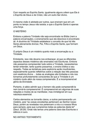 Com respeito ao Espírito Santo, igualmente alguns crêem que Ele é
o Espírito de Deus e de Cristo; não um outro Ser divino.
A mesma visão é adotada por outros, que ensinam que em um
ponto no tempo Jesus não existia; e que o Espírito Santo é apenas
uma força.
O MISTÉRIO
Embora a palavra Trindade não seja encontrada na Bíblia (nem a
palavra encarnação), o ensinamento que ela descreve é encontrado
ali. A doutrina da Trindade estabelece o conceito de que há três
Seres plenamente divinos: Pai, Filho e Espírito Santo, que formam
um Deus.
O próprio Deus é um mistério quanto mais a encarnação ou a
Trindade.
Entretanto, isso não deveria nos embaraçar, já que os diferentes
aspectos desses mistérios são ensinados nas Escrituras. Embora
não possamos compreender tudo sobre a Trindade, necessitamos
tentar entender, tanto quanto possamos, o ensino bíblico a seu
respeito. Todas as tentativas para explicá-la serão insuficientes,
especialmente quando refletimos sobre a relação das três pessoas
com essência divina ... todas as analogias são limitadas e nós nos
tornamos profundamente conscientes de que a Trindade é um
mistério muito além da nossa compreensão. É a incompreensível
glória da Divindade.
Portanto, é sábio admitir que o homem não pode compreendê-la
nem torná-la compreensível. É compreensível em algumas de suas
relações e modos de se manifestar, mas ininteligível em sua
natureza essencial.
Certos elementos se tornarão claros, e outros permanecerão um
mistério, pois "as coisas encobertas pertencem ao Senhor nosso
Deus; porém as reveladas nos pertencem a nós e a nossos filhos
para sempre, para que cumpramos todas as palavras desta lei"
(Deut. 29:29). Onde não temos uma palavra clara das Escrituras o
silêncio é ouro.
NO ANTIGO TESTAMENTO
 